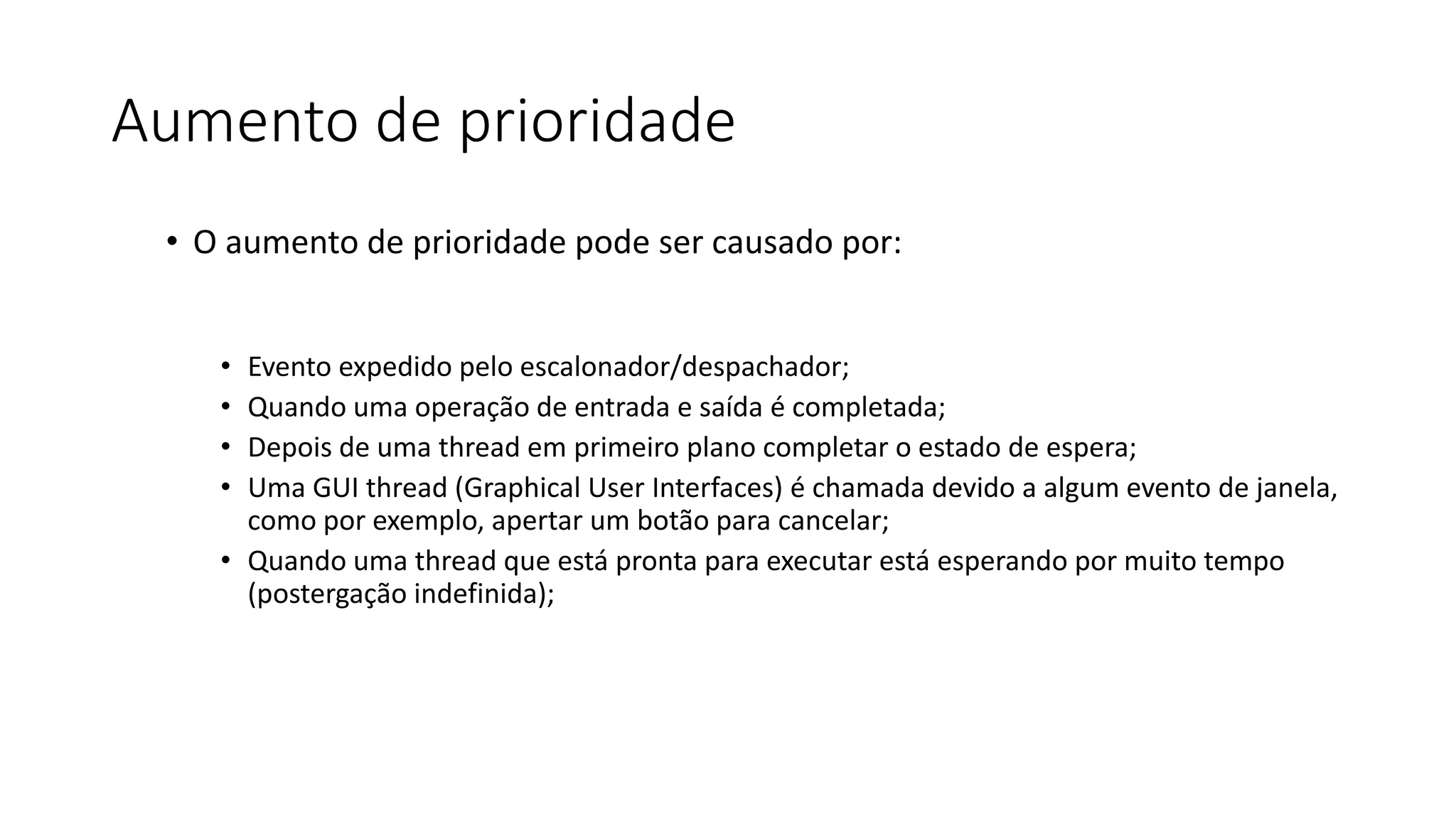 Aumento de prioridade 
• O aumento de prioridade pode ser causado por: 
• Evento expedido pelo escalonador/despachador; 
• Quando uma operação de entrada e saída é completada; 
• Depois de uma thread em primeiro plano completar o estado de espera; 
• Uma GUI thread (Graphical User Interfaces) é chamada devido a algum evento de janela, 
como por exemplo, apertar um botão para cancelar; 
• Quando uma thread que está pronta para executar está esperando por muito tempo 
(postergação indefinida); 
 