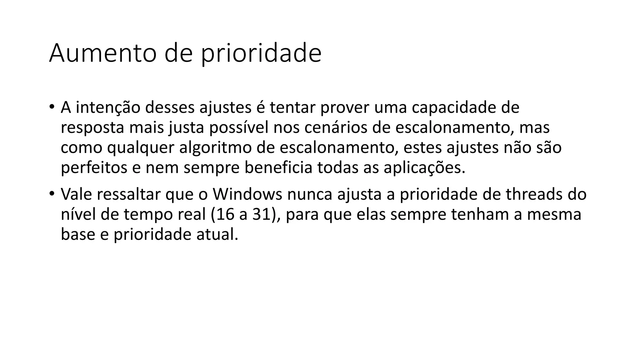 Aumento de prioridade 
• A intenção desses ajustes é tentar prover uma capacidade de 
resposta mais justa possível nos cenários de escalonamento, mas 
como qualquer algoritmo de escalonamento, estes ajustes não são 
perfeitos e nem sempre beneficia todas as aplicações. 
• Vale ressaltar que o Windows nunca ajusta a prioridade de threads do 
nível de tempo real (16 a 31), para que elas sempre tenham a mesma 
base e prioridade atual. 
 