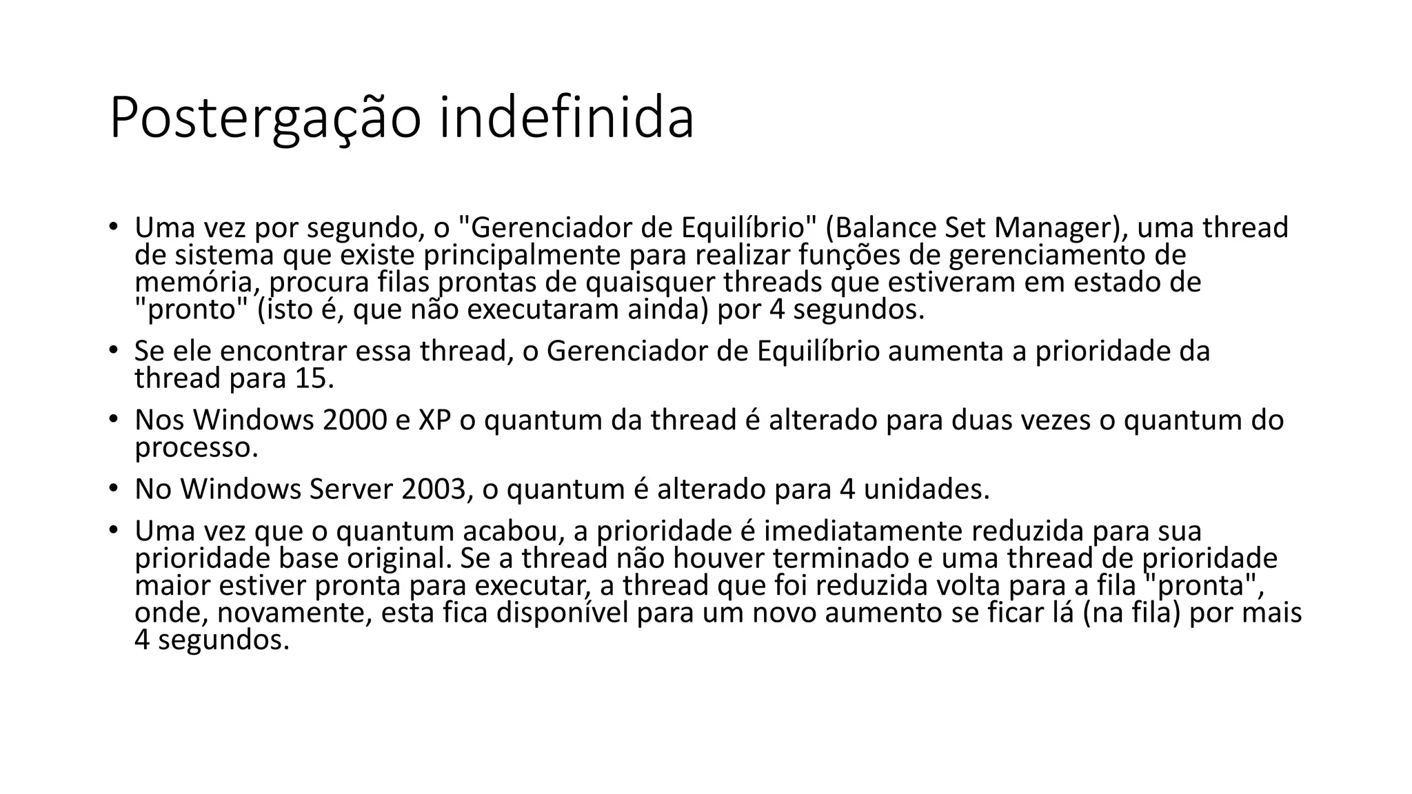 Postergação indefinida 
• Uma vez por segundo, o "Gerenciador de Equilíbrio" (Balance Set Manager), uma thread 
de sistema que existe principalmente para realizar funções de gerenciamento de 
memória, procura filas prontas de quaisquer threads que estiveram em estado de 
"pronto" (isto é, que não executaram ainda) por 4 segundos. 
• Se ele encontrar essa thread, o Gerenciador de Equilíbrio aumenta a prioridade da 
thread para 15. 
• Nos Windows 2000 e XP o quantum da thread é alterado para duas vezes o quantum do 
processo. 
• No Windows Server 2003, o quantum é alterado para 4 unidades. 
• Uma vez que o quantum acabou, a prioridade é imediatamente reduzida para sua 
prioridade base original. Se a thread não houver terminado e uma thread de prioridade 
maior estiver pronta para executar, a thread que foi reduzida volta para a fila "pronta", 
onde, novamente, esta fica disponível para um novo aumento se ficar lá (na fila) por mais 
4 segundos. 
 