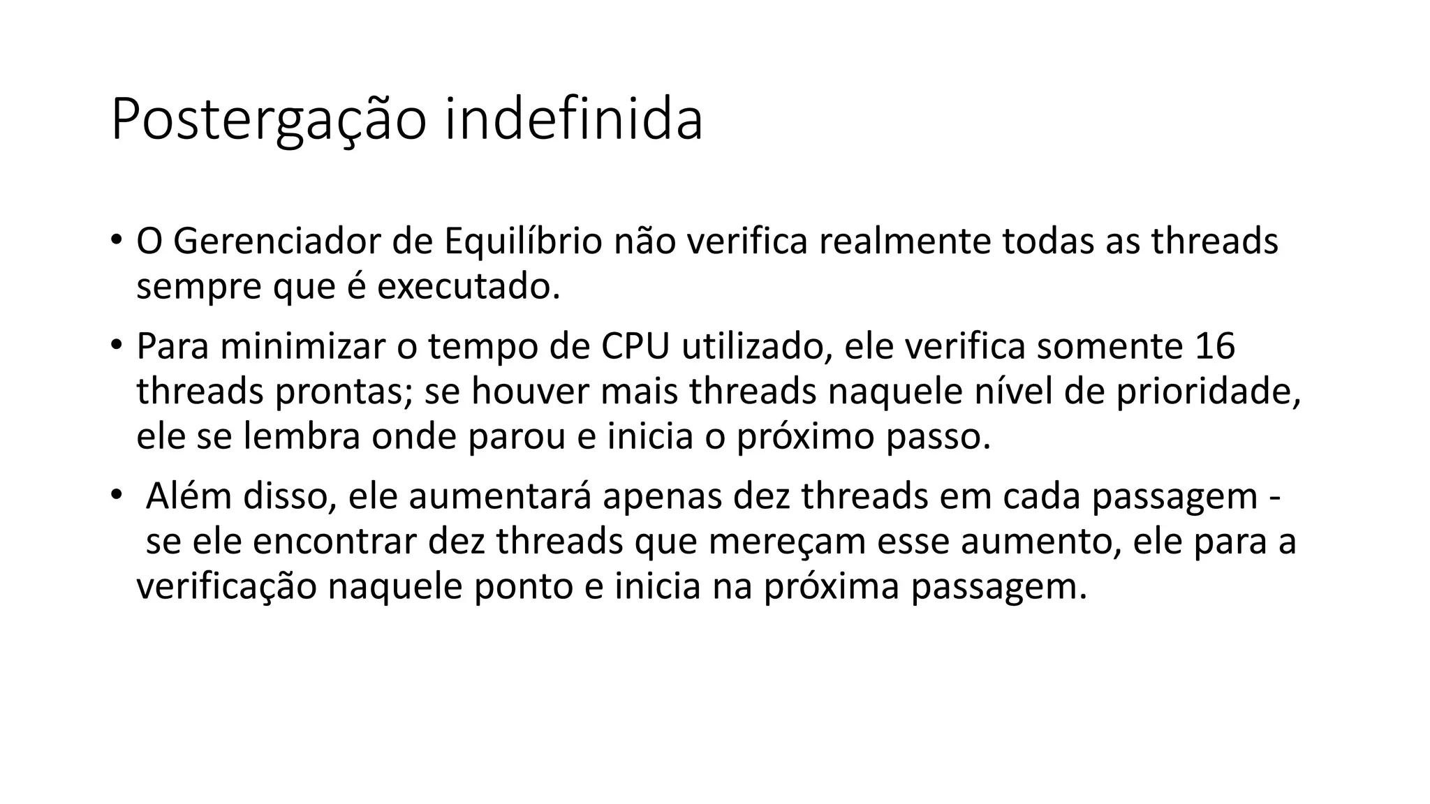 Postergação indefinida 
• O Gerenciador de Equilíbrio não verifica realmente todas as threads 
sempre que é executado. 
• Para minimizar o tempo de CPU utilizado, ele verifica somente 16 
threads prontas; se houver mais threads naquele nível de prioridade, 
ele se lembra onde parou e inicia o próximo passo. 
• Além disso, ele aumentará apenas dez threads em cada passagem - 
se ele encontrar dez threads que mereçam esse aumento, ele para a 
verificação naquele ponto e inicia na próxima passagem. 
 