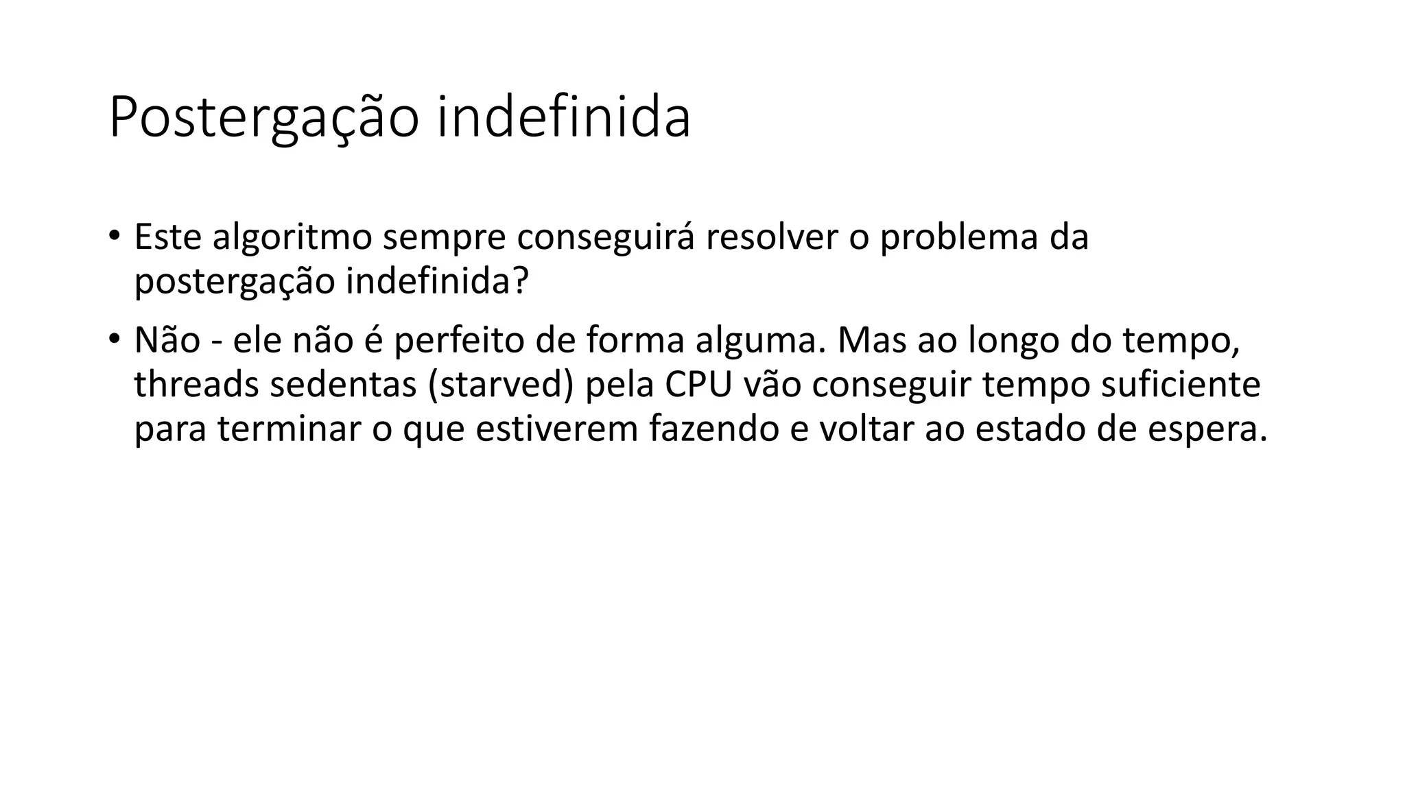 Postergação indefinida 
• Este algoritmo sempre conseguirá resolver o problema da 
postergação indefinida? 
• Não - ele não é perfeito de forma alguma. Mas ao longo do tempo, 
threads sedentas (starved) pela CPU vão conseguir tempo suficiente 
para terminar o que estiverem fazendo e voltar ao estado de espera. 
 