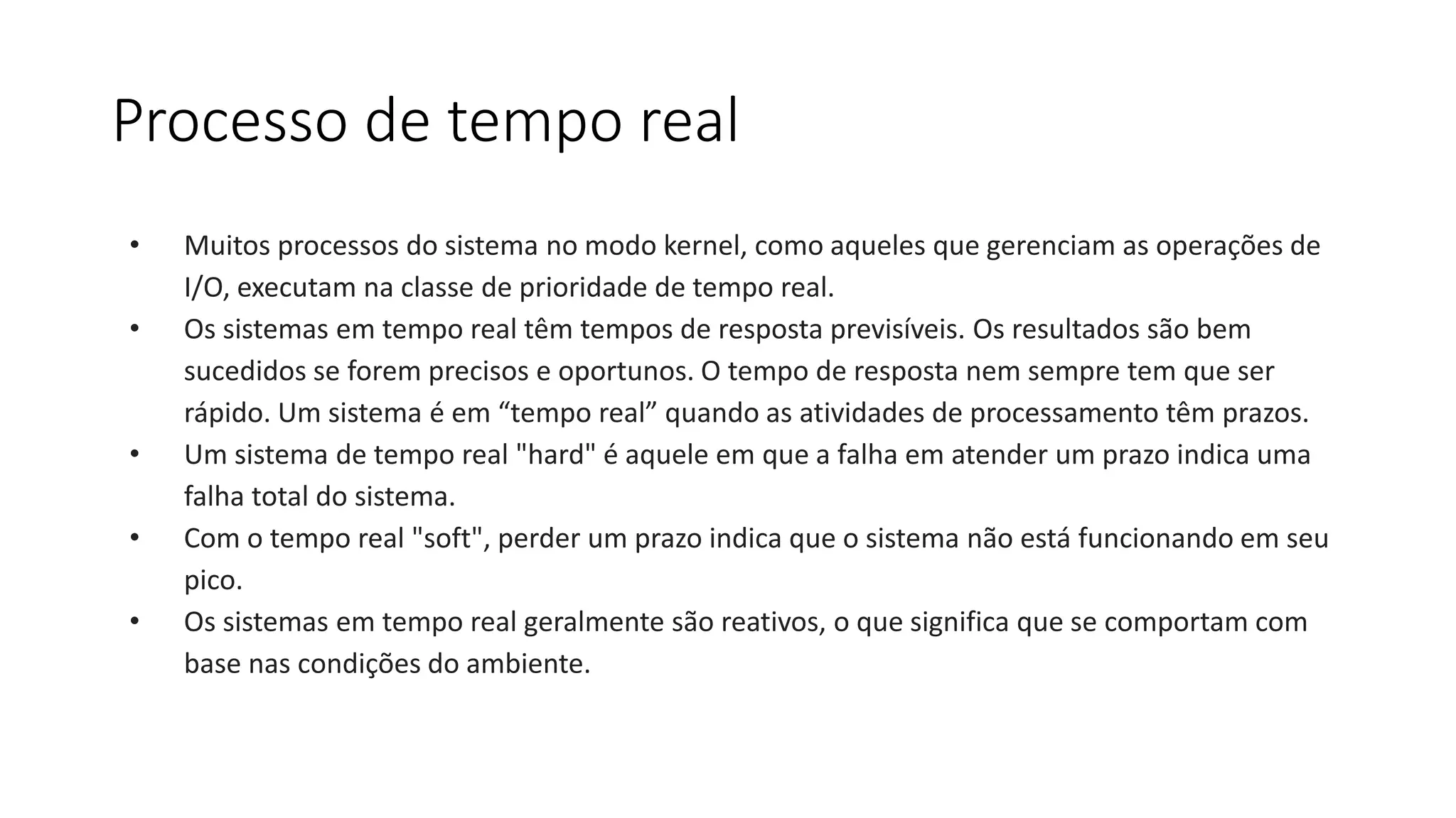 Processo de tempo real 
• Muitos processos do sistema no modo kernel, como aqueles que gerenciam as operações de 
I/O, executam na classe de prioridade de tempo real. 
• Os sistemas em tempo real têm tempos de resposta previsíveis. Os resultados são bem 
sucedidos se forem precisos e oportunos. O tempo de resposta nem sempre tem que ser 
rápido. Um sistema é em “tempo real” quando as atividades de processamento têm prazos. 
• Um sistema de tempo real "hard" é aquele em que a falha em atender um prazo indica uma 
falha total do sistema. 
• Com o tempo real "soft", perder um prazo indica que o sistema não está funcionando em seu 
pico. 
• Os sistemas em tempo real geralmente são reativos, o que significa que se comportam com 
base nas condições do ambiente. 
 