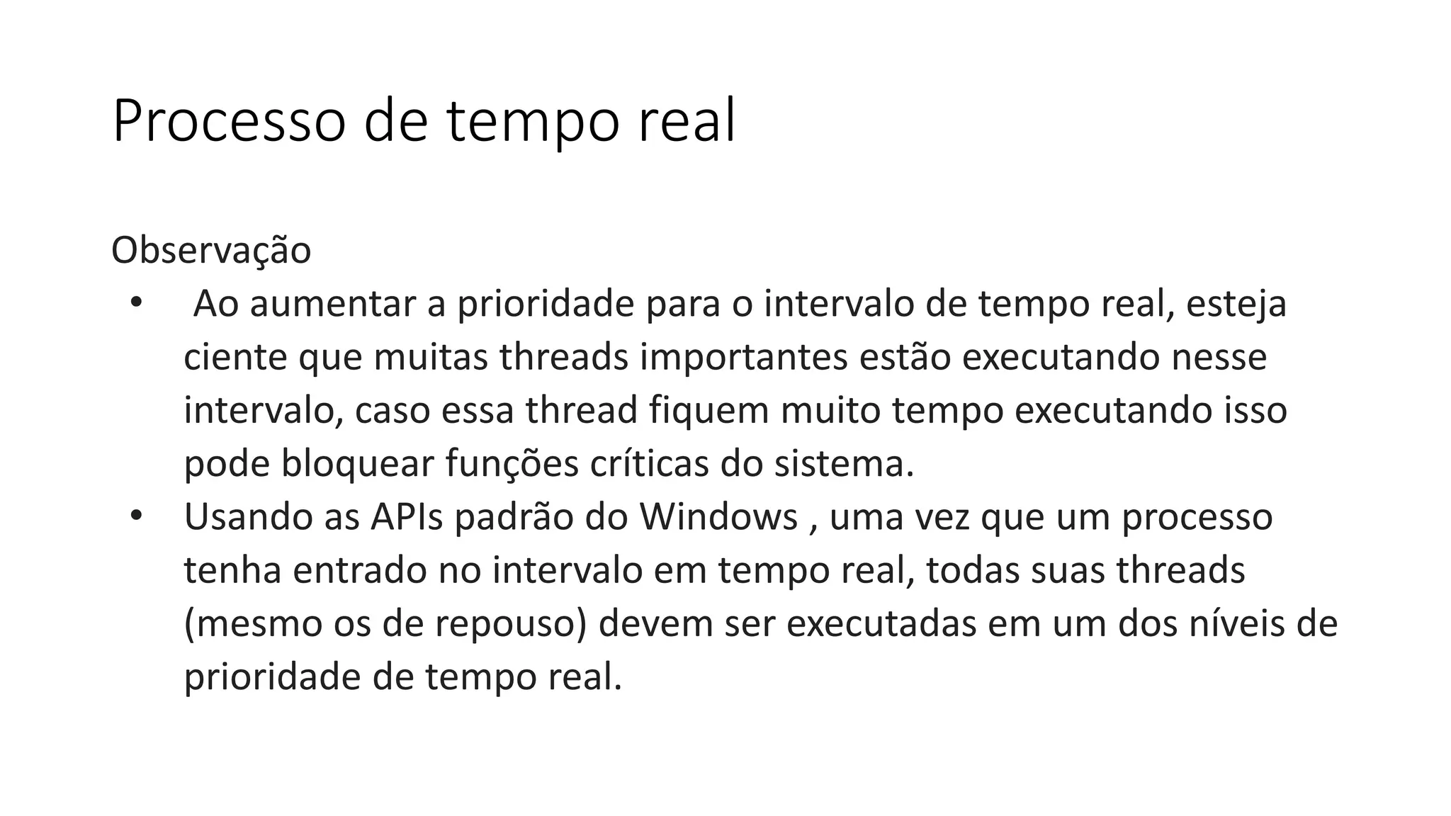 Processo de tempo real 
Observação 
• Ao aumentar a prioridade para o intervalo de tempo real, esteja 
ciente que muitas threads importantes estão executando nesse 
intervalo, caso essa thread fiquem muito tempo executando isso 
pode bloquear funções críticas do sistema. 
• Usando as APIs padrão do Windows , uma vez que um processo 
tenha entrado no intervalo em tempo real, todas suas threads 
(mesmo os de repouso) devem ser executadas em um dos níveis de 
prioridade de tempo real. 
 