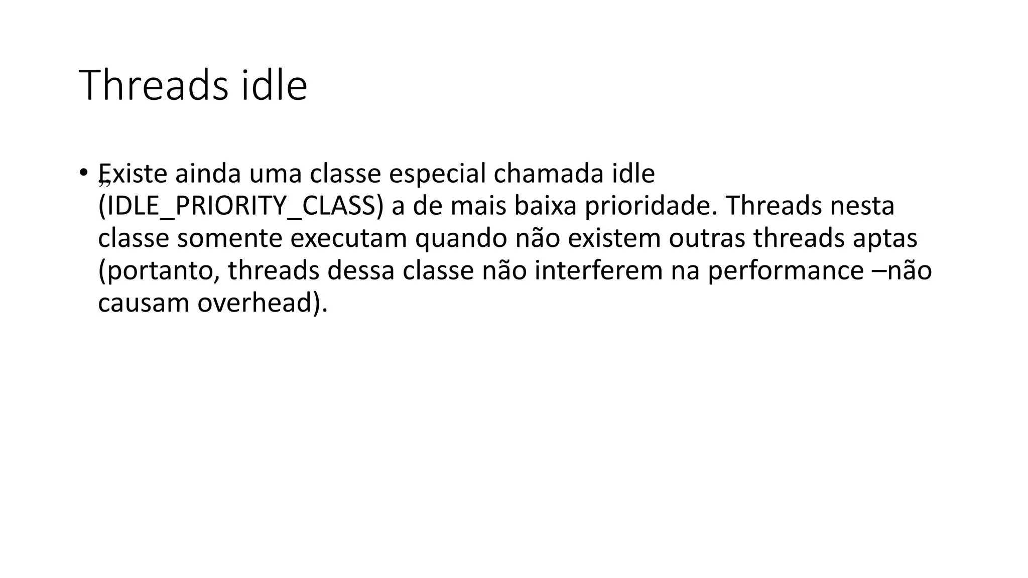 Threads idle 
• „Existe ainda uma classe especial chamada idle 
(IDLE_PRIORITY_CLASS) a de mais baixa prioridade. Threads nesta 
classe somente executam quando não existem outras threads aptas 
(portanto, threads dessa classe não interferem na performance –não 
causam overhead). 
 