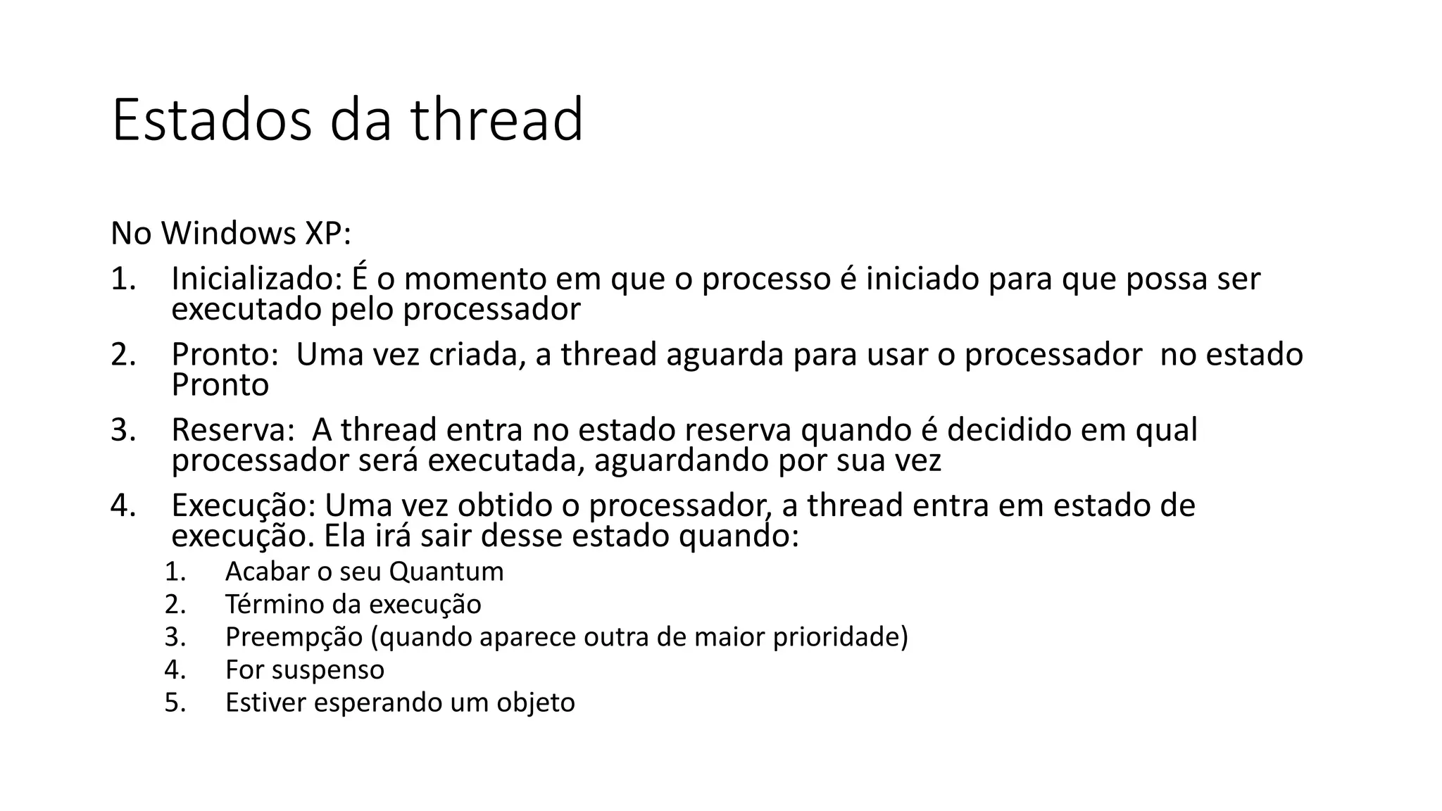 Estados da thread 
No Windows XP: 
1. Inicializado: É o momento em que o processo é iniciado para que possa ser 
executado pelo processador 
2. Pronto: Uma vez criada, a thread aguarda para usar o processador no estado 
Pronto 
3. Reserva: A thread entra no estado reserva quando é decidido em qual 
processador será executada, aguardando por sua vez 
4. Execução: Uma vez obtido o processador, a thread entra em estado de 
execução. Ela irá sair desse estado quando: 
1. Acabar o seu Quantum 
2. Término da execução 
3. Preempção (quando aparece outra de maior prioridade) 
4. For suspenso 
5. Estiver esperando um objeto 
 