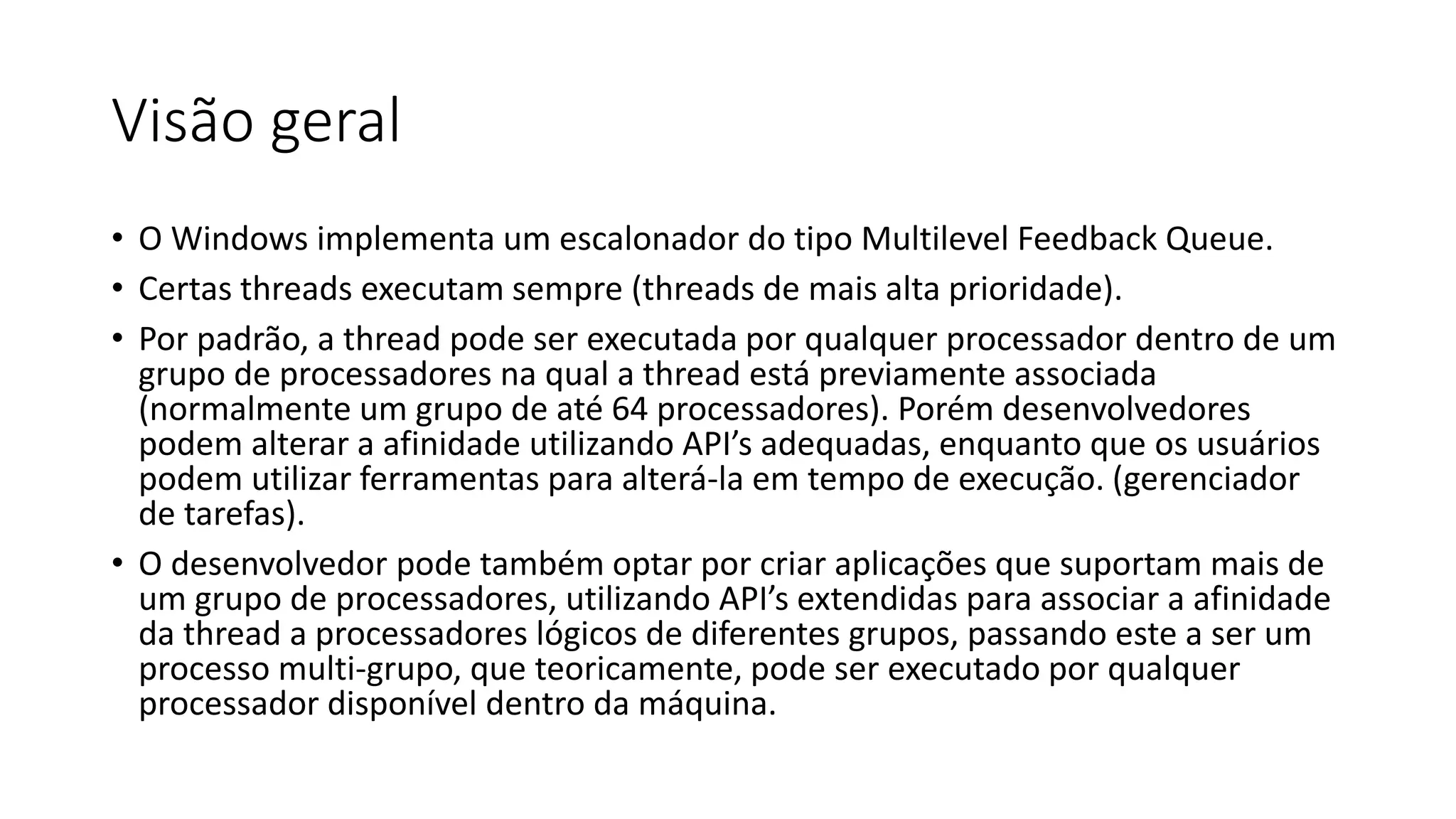 Visão geral 
• O Windows implementa um escalonador do tipo Multilevel Feedback Queue. 
• Certas threads executam sempre (threads de mais alta prioridade). 
• Por padrão, a thread pode ser executada por qualquer processador dentro de um 
grupo de processadores na qual a thread está previamente associada 
(normalmente um grupo de até 64 processadores). Porém desenvolvedores 
podem alterar a afinidade utilizando API’s adequadas, enquanto que os usuários 
podem utilizar ferramentas para alterá-la em tempo de execução. (gerenciador 
de tarefas). 
• O desenvolvedor pode também optar por criar aplicações que suportam mais de 
um grupo de processadores, utilizando API’s extendidas para associar a afinidade 
da thread a processadores lógicos de diferentes grupos, passando este a ser um 
processo multi-grupo, que teoricamente, pode ser executado por qualquer 
processador disponível dentro da máquina. 
 