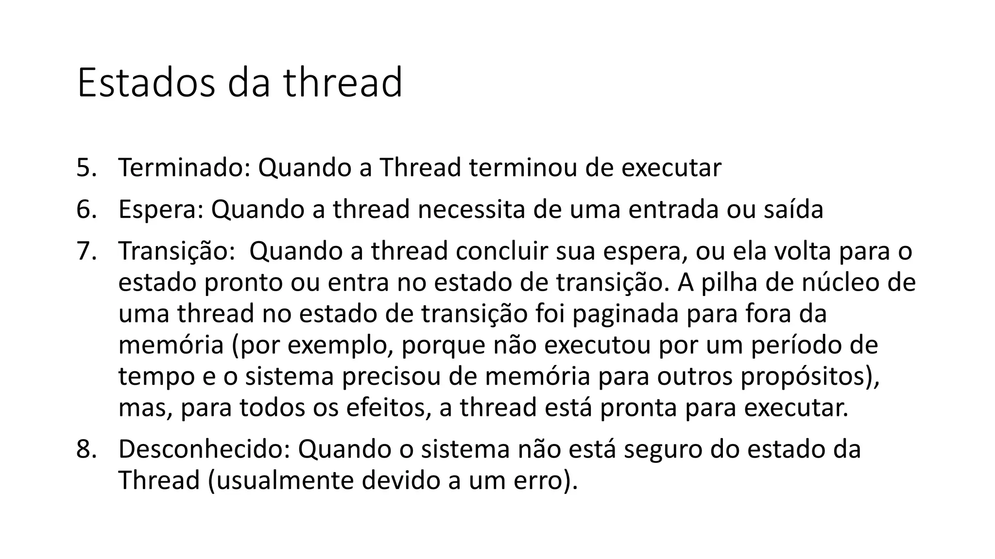Estados da thread 
5. Terminado: Quando a Thread terminou de executar 
6. Espera: Quando a thread necessita de uma entrada ou saída 
7. Transição: Quando a thread concluir sua espera, ou ela volta para o 
estado pronto ou entra no estado de transição. A pilha de núcleo de 
uma thread no estado de transição foi paginada para fora da 
memória (por exemplo, porque não executou por um período de 
tempo e o sistema precisou de memória para outros propósitos), 
mas, para todos os efeitos, a thread está pronta para executar. 
8. Desconhecido: Quando o sistema não está seguro do estado da 
Thread (usualmente devido a um erro). 
 