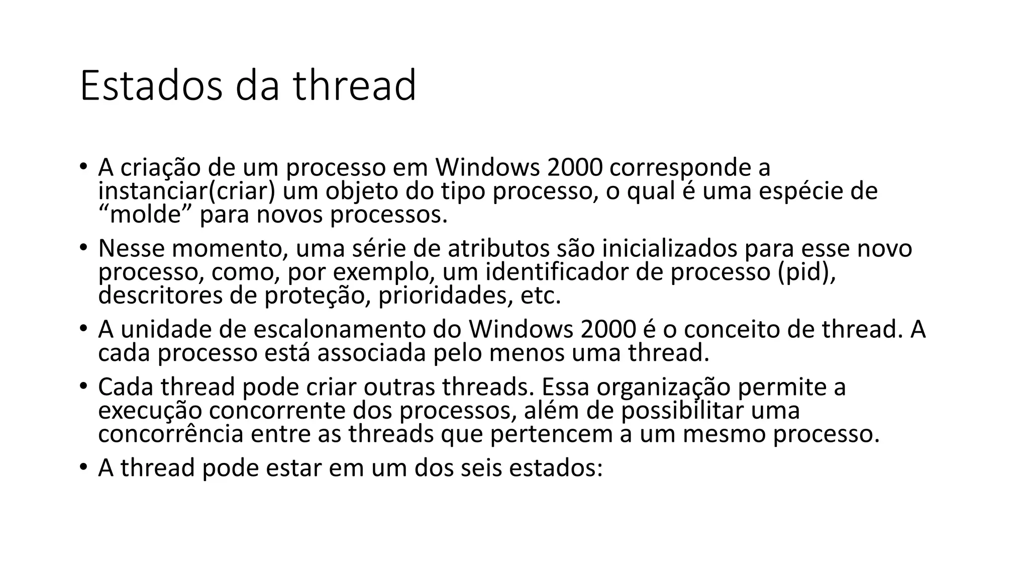 Estados da thread 
• A criação de um processo em Windows 2000 corresponde a 
instanciar(criar) um objeto do tipo processo, o qual é uma espécie de 
“molde” para novos processos. 
• Nesse momento, uma série de atributos são inicializados para esse novo 
processo, como, por exemplo, um identificador de processo (pid), 
descritores de proteção, prioridades, etc. 
• A unidade de escalonamento do Windows 2000 é o conceito de thread. A 
cada processo está associada pelo menos uma thread. 
• Cada thread pode criar outras threads. Essa organização permite a 
execução concorrente dos processos, além de possibilitar uma 
concorrência entre as threads que pertencem a um mesmo processo. 
• A thread pode estar em um dos seis estados: 
 
