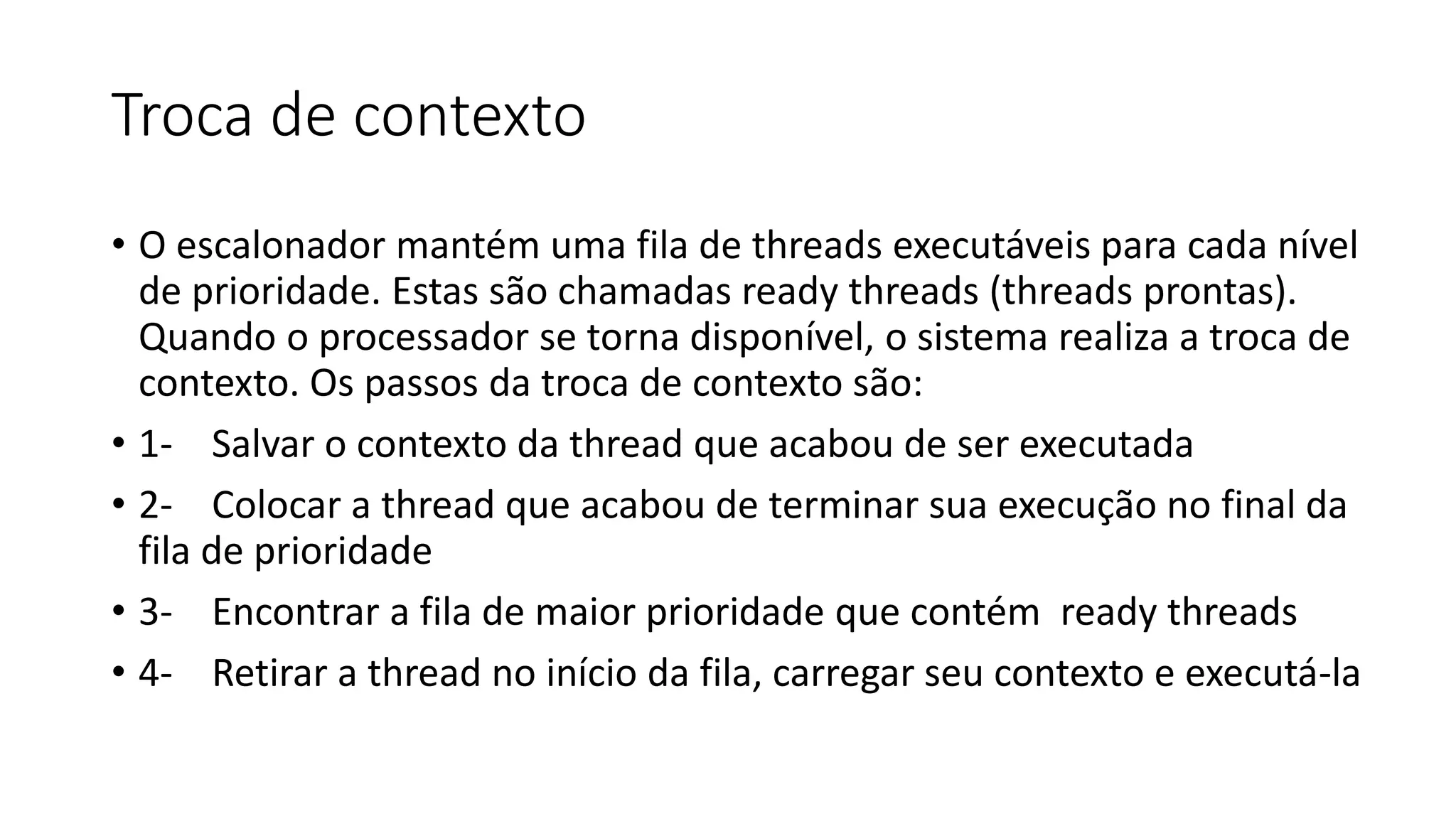 Troca de contexto 
• O escalonador mantém uma fila de threads executáveis para cada nível 
de prioridade. Estas são chamadas ready threads (threads prontas). 
Quando o processador se torna disponível, o sistema realiza a troca de 
contexto. Os passos da troca de contexto são: 
• 1- Salvar o contexto da thread que acabou de ser executada 
• 2- Colocar a thread que acabou de terminar sua execução no final da 
fila de prioridade 
• 3- Encontrar a fila de maior prioridade que contém ready threads 
• 4- Retirar a thread no início da fila, carregar seu contexto e executá-la 
 