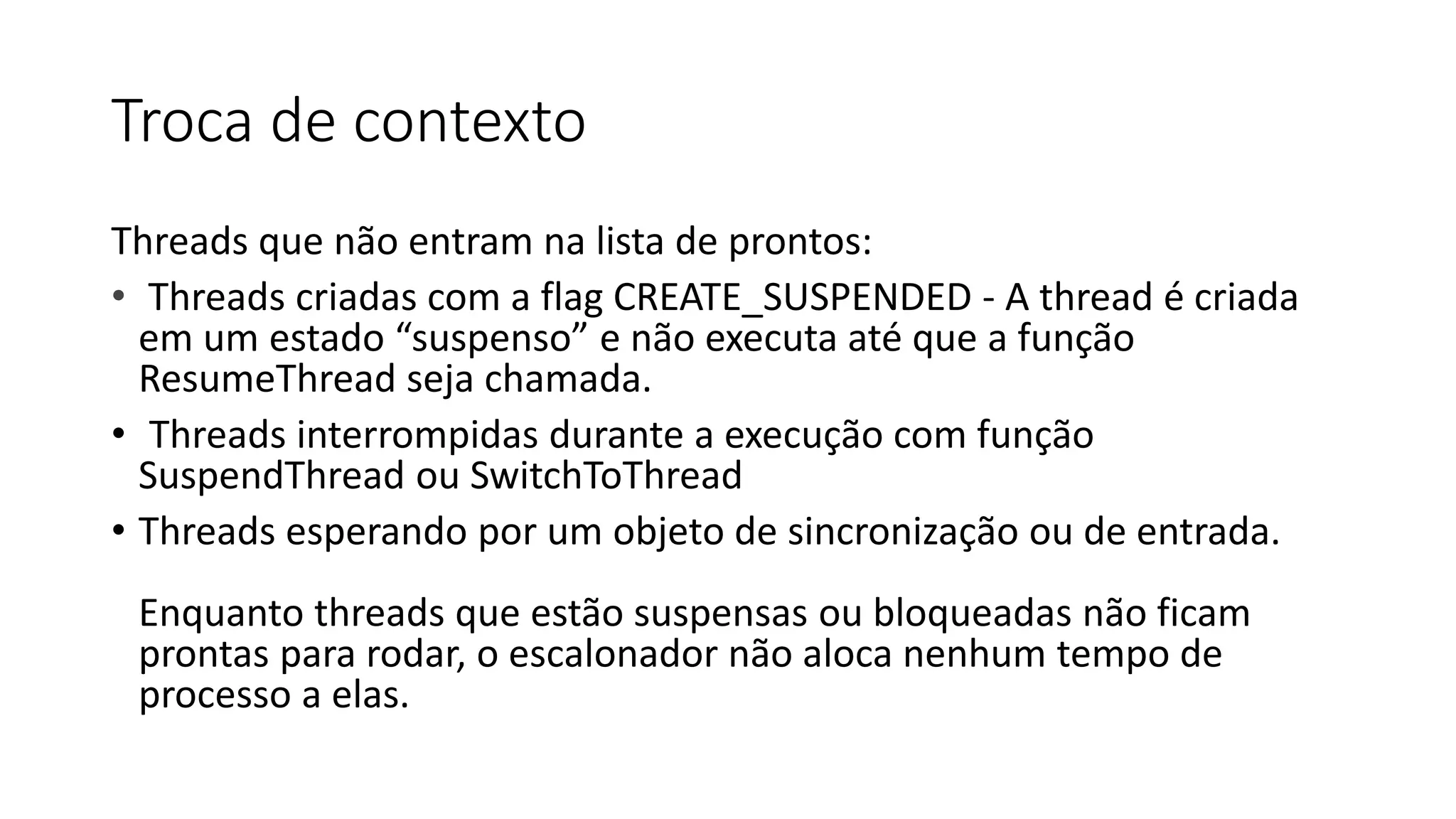 Troca de contexto 
Threads que não entram na lista de prontos: 
• Threads criadas com a flag CREATE_SUSPENDED - A thread é criada 
em um estado “suspenso” e não executa até que a função 
ResumeThread seja chamada. 
• Threads interrompidas durante a execução com função 
SuspendThread ou SwitchToThread 
• Threads esperando por um objeto de sincronização ou de entrada. 
Enquanto threads que estão suspensas ou bloqueadas não ficam 
prontas para rodar, o escalonador não aloca nenhum tempo de 
processo a elas. 
 