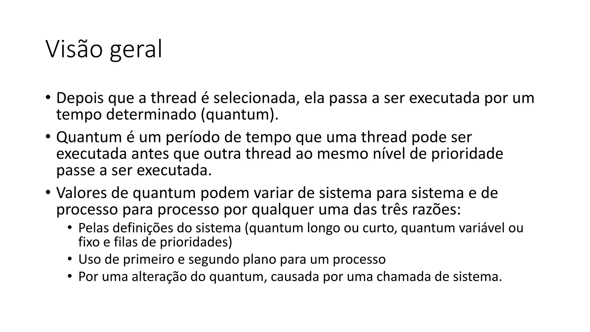 Visão geral 
• Depois que a thread é selecionada, ela passa a ser executada por um 
tempo determinado (quantum). 
• Quantum é um período de tempo que uma thread pode ser 
executada antes que outra thread ao mesmo nível de prioridade 
passe a ser executada. 
• Valores de quantum podem variar de sistema para sistema e de 
processo para processo por qualquer uma das três razões: 
• Pelas definições do sistema (quantum longo ou curto, quantum variável ou 
fixo e filas de prioridades) 
• Uso de primeiro e segundo plano para um processo 
• Por uma alteração do quantum, causada por uma chamada de sistema. 
 