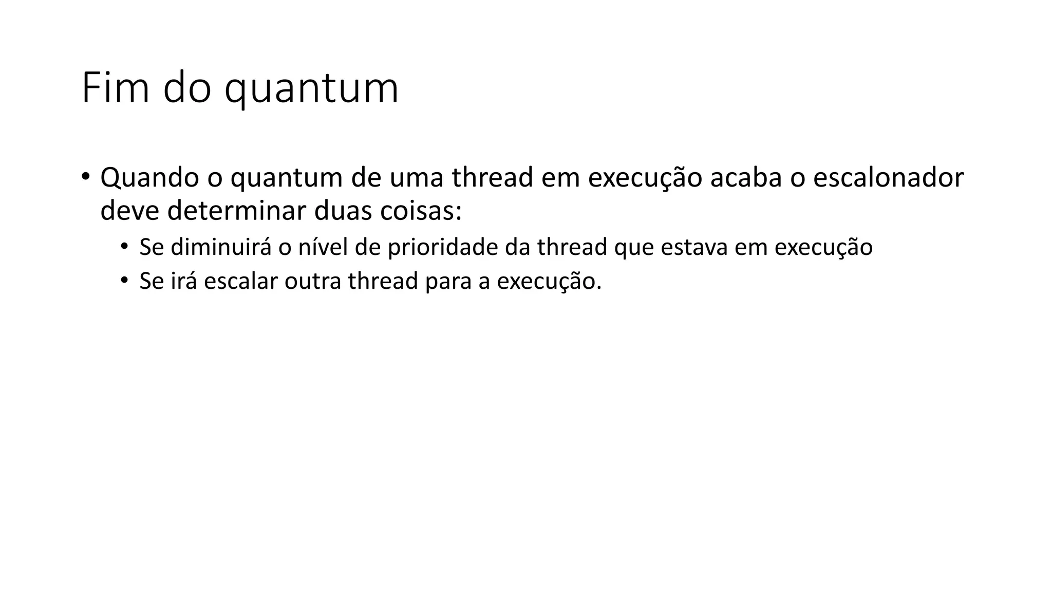 Fim do quantum 
• Quando o quantum de uma thread em execução acaba o escalonador 
deve determinar duas coisas: 
• Se diminuirá o nível de prioridade da thread que estava em execução 
• Se irá escalar outra thread para a execução. 
 