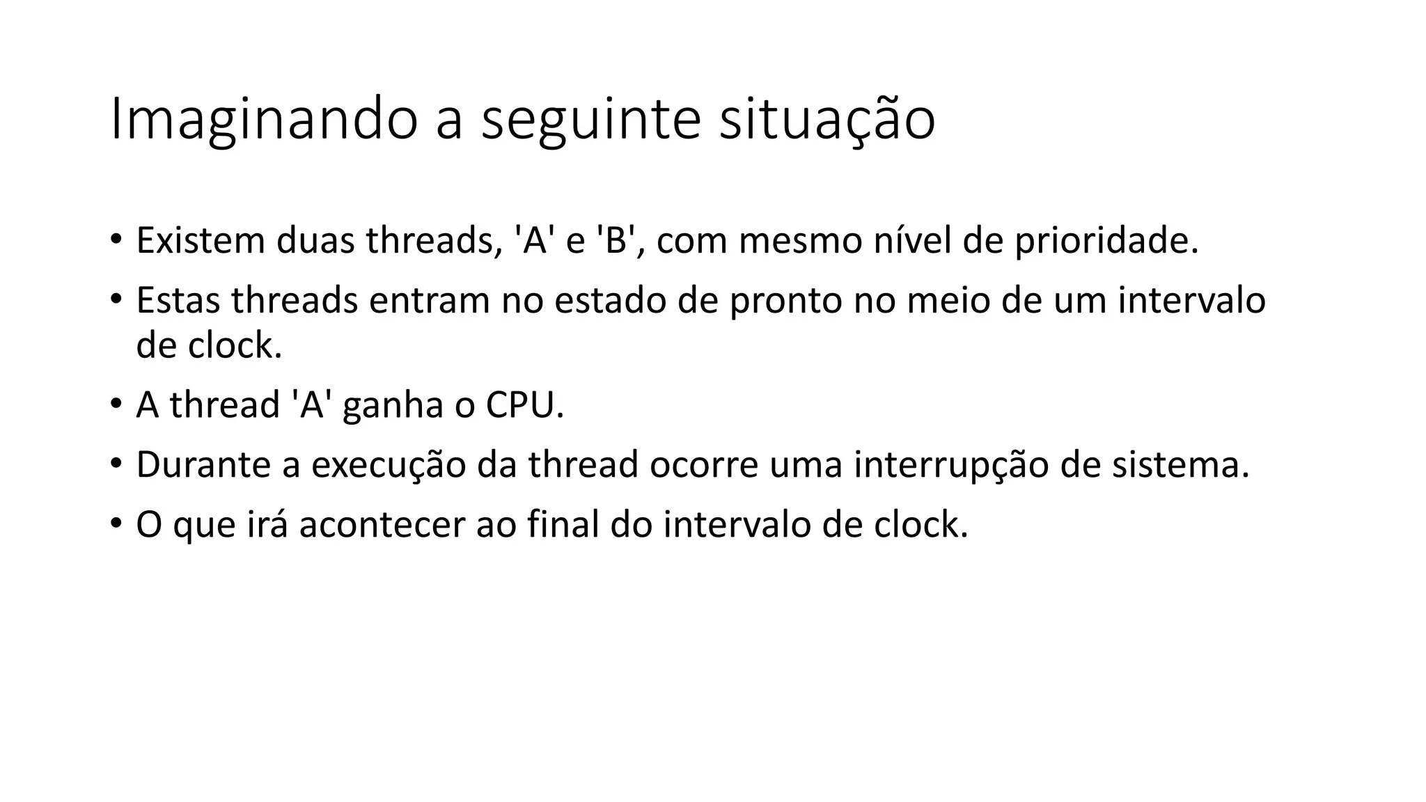 Imaginando a seguinte situação 
• Existem duas threads, 'A' e 'B', com mesmo nível de prioridade. 
• Estas threads entram no estado de pronto no meio de um intervalo 
de clock. 
• A thread 'A' ganha o CPU. 
• Durante a execução da thread ocorre uma interrupção de sistema. 
• O que irá acontecer ao final do intervalo de clock. 
 