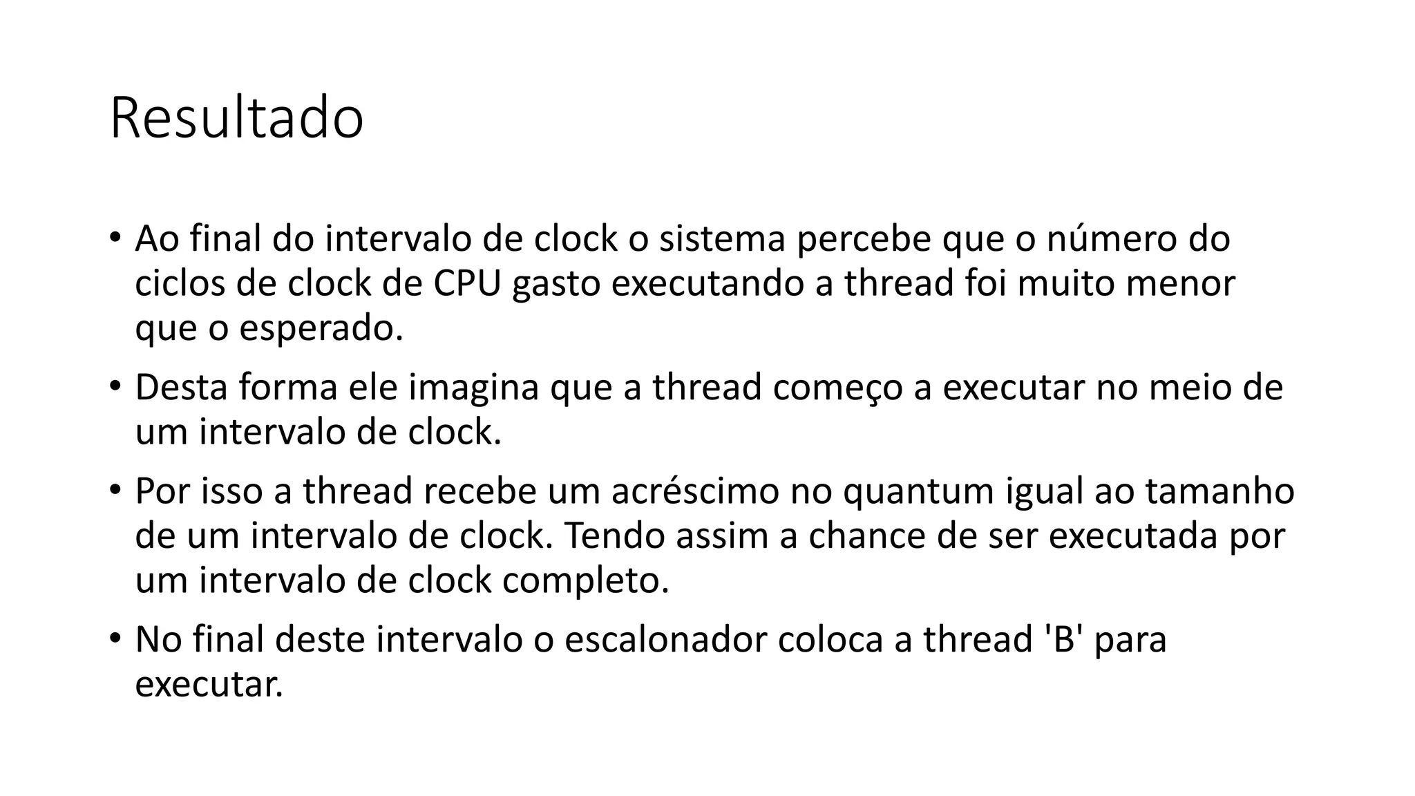 Resultado 
• Ao final do intervalo de clock o sistema percebe que o número do 
ciclos de clock de CPU gasto executando a thread foi muito menor 
que o esperado. 
• Desta forma ele imagina que a thread começo a executar no meio de 
um intervalo de clock. 
• Por isso a thread recebe um acréscimo no quantum igual ao tamanho 
de um intervalo de clock. Tendo assim a chance de ser executada por 
um intervalo de clock completo. 
• No final deste intervalo o escalonador coloca a thread 'B' para 
executar. 
 