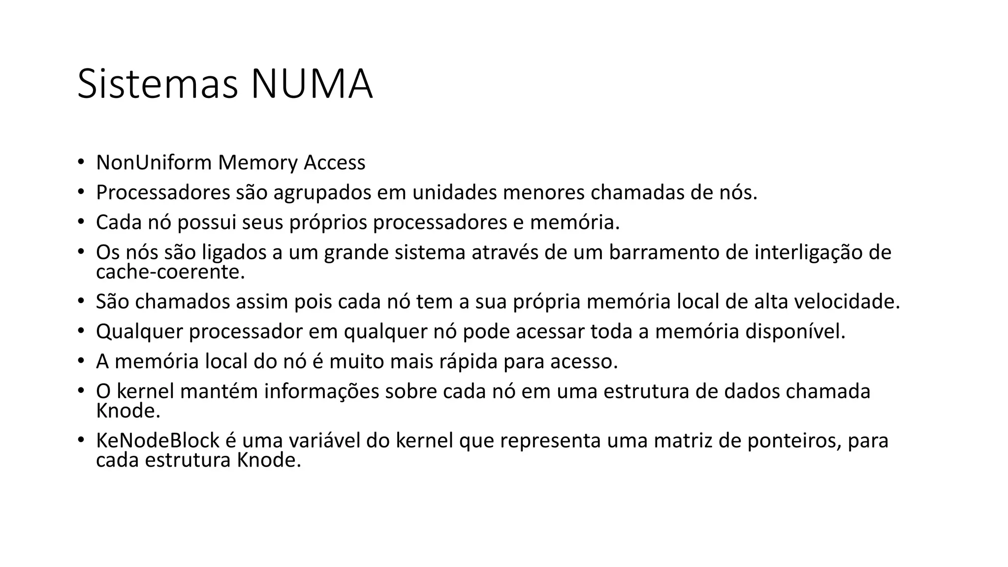 Sistemas NUMA 
• NonUniform Memory Access 
• Processadores são agrupados em unidades menores chamadas de nós. 
• Cada nó possui seus próprios processadores e memória. 
• Os nós são ligados a um grande sistema através de um barramento de interligação de 
cache-coerente. 
• São chamados assim pois cada nó tem a sua própria memória local de alta velocidade. 
• Qualquer processador em qualquer nó pode acessar toda a memória disponível. 
• A memória local do nó é muito mais rápida para acesso. 
• O kernel mantém informações sobre cada nó em uma estrutura de dados chamada 
Knode. 
• KeNodeBlock é uma variável do kernel que representa uma matriz de ponteiros, para 
cada estrutura Knode. 
 