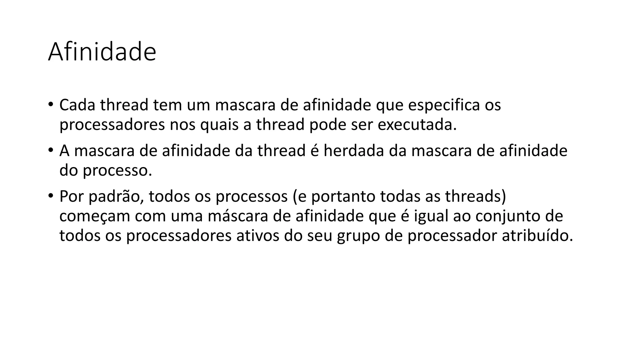 Afinidade 
• Cada thread tem um mascara de afinidade que especifica os 
processadores nos quais a thread pode ser executada. 
• A mascara de afinidade da thread é herdada da mascara de afinidade 
do processo. 
• Por padrão, todos os processos (e portanto todas as threads) 
começam com uma máscara de afinidade que é igual ao conjunto de 
todos os processadores ativos do seu grupo de processador atribuído. 
 