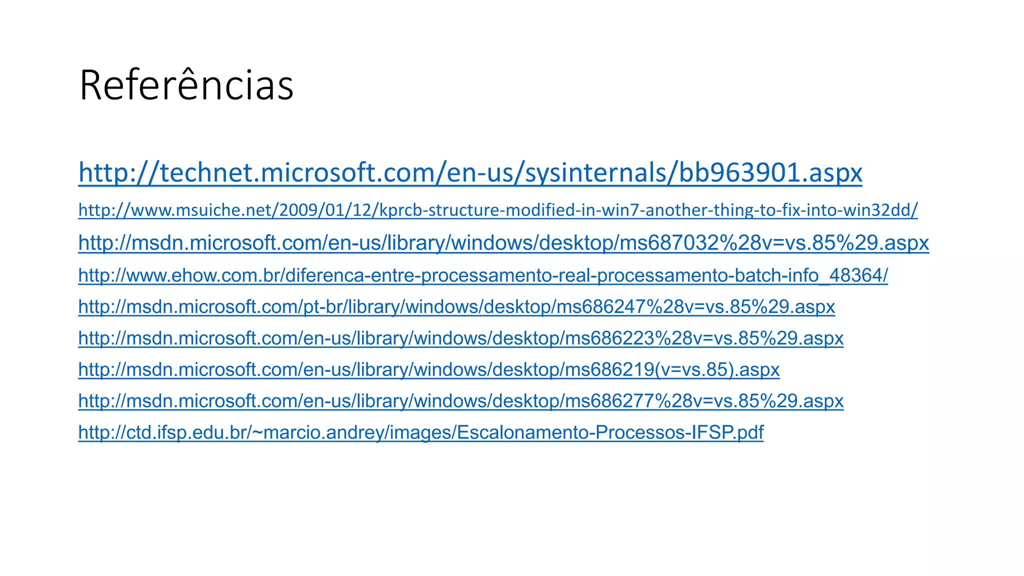Referências 
http://technet.microsoft.com/en-us/sysinternals/bb963901.aspx 
http://www.msuiche.net/2009/01/12/kprcb-structure-modified-in-win7-another-thing-to-fix-into-win32dd/ 
http://msdn.microsoft.com/en-us/library/windows/desktop/ms687032%28v=vs.85%29.aspx 
http://www.ehow.com.br/diferenca-entre-processamento-real-processamento-batch-info_48364/ 
http://msdn.microsoft.com/pt-br/library/windows/desktop/ms686247%28v=vs.85%29.aspx 
http://msdn.microsoft.com/en-us/library/windows/desktop/ms686223%28v=vs.85%29.aspx 
http://msdn.microsoft.com/en-us/library/windows/desktop/ms686219(v=vs.85).aspx 
http://msdn.microsoft.com/en-us/library/windows/desktop/ms686277%28v=vs.85%29.aspx 
http://ctd.ifsp.edu.br/~marcio.andrey/images/Escalonamento-Processos-IFSP.pdf 

