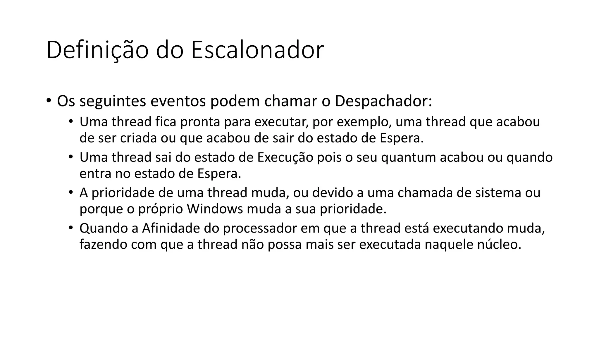 Definição do Escalonador 
• Os seguintes eventos podem chamar o Despachador: 
• Uma thread fica pronta para executar, por exemplo, uma thread que acabou 
de ser criada ou que acabou de sair do estado de Espera. 
• Uma thread sai do estado de Execução pois o seu quantum acabou ou quando 
entra no estado de Espera. 
• A prioridade de uma thread muda, ou devido a uma chamada de sistema ou 
porque o próprio Windows muda a sua prioridade. 
• Quando a Afinidade do processador em que a thread está executando muda, 
fazendo com que a thread não possa mais ser executada naquele núcleo. 
 