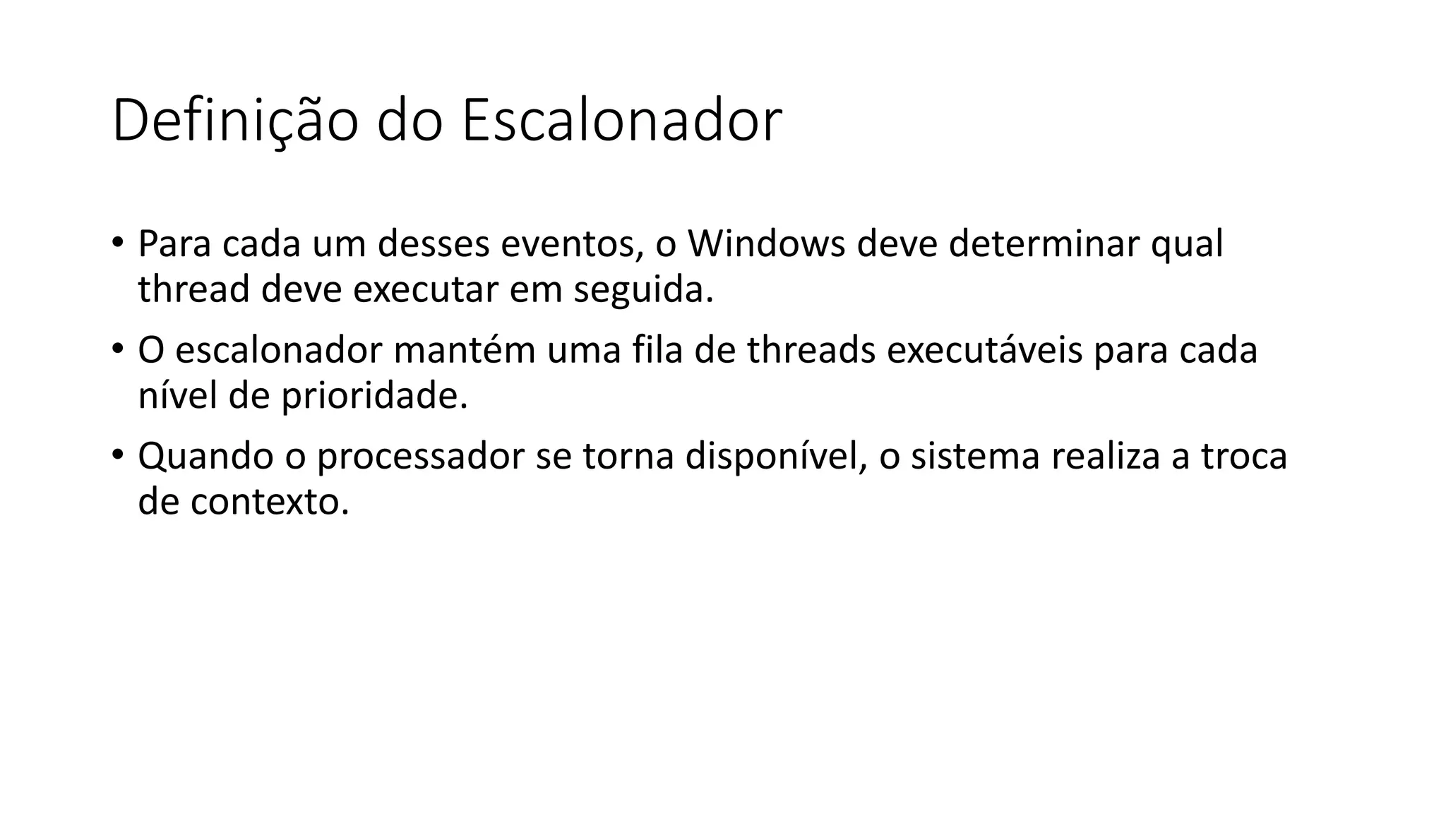 Definição do Escalonador 
• Para cada um desses eventos, o Windows deve determinar qual 
thread deve executar em seguida. 
• O escalonador mantém uma fila de threads executáveis para cada 
nível de prioridade. 
• Quando o processador se torna disponível, o sistema realiza a troca 
de contexto. 
 