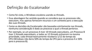 Definição do Escalonador 
• Como foi visto, o Windows escalona usando as threads. 
• Essa abordagem faz sentido quando se considera que os processos não 
executam, mas apenas fornecem recursos e um contexto para a execução 
das suas threads. 
• Como as decisões do Escalonador são baseadas estritamente nas threads, 
nenhuma consideração é dada ao processo a qual a thread pertence. 
• Por exemplo, se um processo A tiver 10 threads executáveis, um Processo B 
tiver 2 threads executáveis, e todas as 12 threads estiverem na mesma 
prioridade, cada thread teoricamente receberia 1/12 do tempo da 
CPU (Windows não daria 50% do tempo da CPU para o processo A e 50% 
para o processo B). 
 