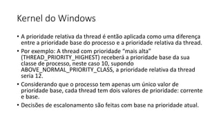 Kernel do Windows 
• A prioridade relativa da thread é então aplicada como uma diferença 
entre a prioridade base do processo e a prioridade relativa da thread. 
• Por exemplo: A thread com prioridade “mais alta” 
(THREAD_PRIORITY_HIGHEST) receberá a prioridade base da sua 
classe de processo, neste caso 10, supondo 
ABOVE_NORMAL_PRIORITY_CLASS, a prioridade relativa da thread 
seria 12. 
• Considerando que o processo tem apenas um único valor de 
prioridade base, cada thread tem dois valores de prioridade: corrente 
e base. 
• Decisões de escalonamento são feitas com base na prioridade atual. 
 