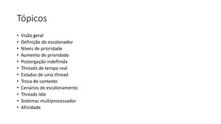 Tópicos 
• Visão geral 
• Definição do escalonador 
• Níveis de prioridade 
• Aumento de prioridade 
• Postergação indefinida 
• Threads de tempo real 
• Estados de uma thread 
• Troca de contexto 
• Cenários de escalonamento 
• Threads Idle 
• Sistemas multiprocessador 
• Afinidade 
 