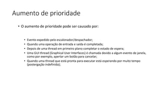 Aumento de prioridade 
• O aumento de prioridade pode ser causado por: 
• Evento expedido pelo escalonador/despachador; 
• Quando uma operação de entrada e saída é completada; 
• Depois de uma thread em primeiro plano completar o estado de espera; 
• Uma GUI thread (Graphical User Interfaces) é chamada devido a algum evento de janela, 
como por exemplo, apertar um botão para cancelar; 
• Quando uma thread que está pronta para executar está esperando por muito tempo 
(postergação indefinida); 
 