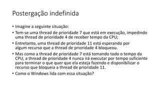Postergação indefinida 
• Imagine a seguinte situação: 
• Tem-se uma thread de prioridade 7 que está em execução, impedindo 
uma thread de prioridade 4 de receber tempo da CPU; 
• Entretanto, uma thread de prioridade 11 está esperando por 
algum recurso que a thread de prioridade 4 bloqueou. 
• Mas como a thread de prioridade 7 está tomando todo o tempo da 
CPU, a thread de prioridade 4 nunca irá executar por tempo suficiente 
para terminar o que quer que ela esteja fazendo e disponibilizar o 
recurso que bloqueia a thread de prioridade 11. 
• Como o Windows lida com essa situação? 
 