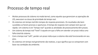 Processo de tempo real 
• Muitos processos do sistema no modo kernel, como aqueles que gerenciam as operações de 
I/O, executam na classe de prioridade de tempo real. 
• Os sistemas em tempo real têm tempos de resposta previsíveis. Os resultados são bem 
sucedidos se forem precisos e oportunos. O tempo de resposta nem sempre tem que ser 
rápido. Um sistema é em “tempo real” quando as atividades de processamento têm prazos. 
• Um sistema de tempo real "hard" é aquele em que a falha em atender um prazo indica uma 
falha total do sistema. 
• Com o tempo real "soft", perder um prazo indica que o sistema não está funcionando em seu 
pico. 
• Os sistemas em tempo real geralmente são reativos, o que significa que se comportam com 
base nas condições do ambiente. 
 