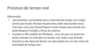 Processo de tempo real 
Observação 
• Ao aumentar a prioridade para o intervalo de tempo real, esteja 
ciente que muitas threads importantes estão executando nesse 
intervalo, caso essa thread fiquem muito tempo executando isso 
pode bloquear funções críticas do sistema. 
• Usando as APIs padrão do Windows , uma vez que um processo 
tenha entrado no intervalo em tempo real, todas suas threads 
(mesmo os de repouso) devem ser executadas em um dos níveis de 
prioridade de tempo real. 
 