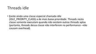 Threads idle 
• „Existe ainda uma classe especial chamada idle 
(IDLE_PRIORITY_CLASS) a de mais baixa prioridade. Threads nesta 
classe somente executam quando não existem outras threads aptas 
(portanto, threads dessa classe não interferem na performance –não 
causam overhead). 
 