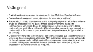 Visão geral 
• O Windows implementa um escalonador do tipo Multilevel Feedback Queue. 
• Certas threads executam sempre (threads de mais alta prioridade). 
• Por padrão, a thread pode ser executada por qualquer processador dentro de um 
grupo de processadores na qual a thread está previamente associada 
(normalmente um grupo de até 64 processadores). Porém desenvolvedores 
podem alterar a afinidade utilizando API’s adequadas, enquanto que os usuários 
podem utilizar ferramentas para alterá-la em tempo de execução. (gerenciador 
de tarefas). 
• O desenvolvedor pode também optar por criar aplicações que suportam mais de 
um grupo de processadores, utilizando API’s extendidas para associar a afinidade 
da thread a processadores lógicos de diferentes grupos, passando este a ser um 
processo multi-grupo, que teoricamente, pode ser executado por qualquer 
processador disponível dentro da máquina. 
 