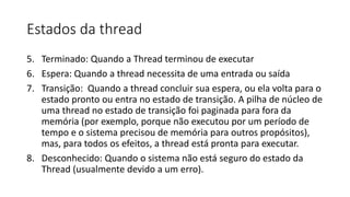 Estados da thread 
5. Terminado: Quando a Thread terminou de executar 
6. Espera: Quando a thread necessita de uma entrada ou saída 
7. Transição: Quando a thread concluir sua espera, ou ela volta para o 
estado pronto ou entra no estado de transição. A pilha de núcleo de 
uma thread no estado de transição foi paginada para fora da 
memória (por exemplo, porque não executou por um período de 
tempo e o sistema precisou de memória para outros propósitos), 
mas, para todos os efeitos, a thread está pronta para executar. 
8. Desconhecido: Quando o sistema não está seguro do estado da 
Thread (usualmente devido a um erro). 
 