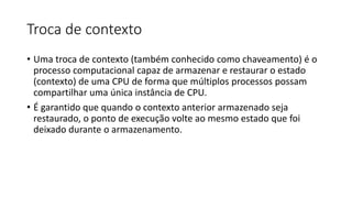Troca de contexto 
• Uma troca de contexto (também conhecido como chaveamento) é o 
processo computacional capaz de armazenar e restaurar o estado 
(contexto) de uma CPU de forma que múltiplos processos possam 
compartilhar uma única instância de CPU. 
• É garantido que quando o contexto anterior armazenado seja 
restaurado, o ponto de execução volte ao mesmo estado que foi 
deixado durante o armazenamento. 
 