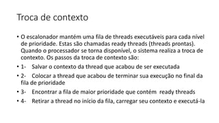 Troca de contexto 
• O escalonador mantém uma fila de threads executáveis para cada nível 
de prioridade. Estas são chamadas ready threads (threads prontas). 
Quando o processador se torna disponível, o sistema realiza a troca de 
contexto. Os passos da troca de contexto são: 
• 1- Salvar o contexto da thread que acabou de ser executada 
• 2- Colocar a thread que acabou de terminar sua execução no final da 
fila de prioridade 
• 3- Encontrar a fila de maior prioridade que contém ready threads 
• 4- Retirar a thread no início da fila, carregar seu contexto e executá-la 
 