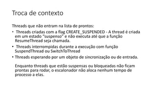 Troca de contexto 
Threads que não entram na lista de prontos: 
• Threads criadas com a flag CREATE_SUSPENDED - A thread é criada 
em um estado “suspenso” e não executa até que a função 
ResumeThread seja chamada. 
• Threads interrompidas durante a execução com função 
SuspendThread ou SwitchToThread 
• Threads esperando por um objeto de sincronização ou de entrada. 
Enquanto threads que estão suspensas ou bloqueadas não ficam 
prontas para rodar, o escalonador não aloca nenhum tempo de 
processo a elas. 
 