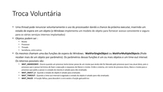 Troca Voluntária 
• Uma thread pode renunciar voluntariamente o uso do processador dando a chance da próxima executar, inserindo um 
estado de espera em um objeto (o Windows implementa um modelo de objeto para fornecer acesso consistente e seguro 
para os vários serviços internos implantados) 
• Objetos podem ser : 
• Mutex 
• Processor 
• Threads 
• Semáfaros, entre outros. 
• Os mesmos chamam uma das funções de espera do Windows: WaitForSingleObject ou WaitForMultipleObjects (Pode 
receber mais de um objeto por parâmetro). Os parâmetros dessas funções é um ou mais objetos e um time-out interval. 
Os retornos possíveis são: 
• WAIT_ABANDONED : Ocorre quando um processo tenta tomar posse de um mutex que ainda não foi liberado pelo processo que é seu atual dono, pois o 
processo que o possui terminou de fazer a execução e esqueceu de liberar o mutex. Então o sistema, em nome do processo dono, libera o mutex para o 
processo que pediu a posse e o estado do mesmo é setado para não sinalizado. 
• WAIT_OBJECT_0 : Quando o estado do objeto é setado para sinalizado. 
• WAIT_TIMEOUT : Quando o time-out interval é esgotado o estado do objeto é setado para não sinalizado. 
• WAIT_FAILED : A função falhou, para descobrir o erro existe a função getLastError. 
 