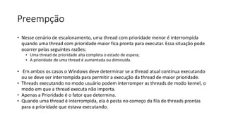 Preempção 
• Nesse cenário de escalonamento, uma thread com prioridade menor é interrompida 
quando uma thread com prioridade maior fica pronta para executar. Essa situação pode 
ocorrer pelas seguintes razões: 
• Uma thread de prioridade alta completa o estado de espera; 
• A prioridade de uma thread é aumentada ou diminuída. 
• Em ambos os casos o Windows deve determinar se a thread atual continua executando 
ou se deve ser interrompida para permitir a execução da thread de maior prioridade. 
• Threads executando no modo usuário podem interromper as threads de modo kernel, o 
modo em que a thread executa não importa. 
• Apenas a Prioridade é o fator que determina. 
• Quando uma thread é interrompida, ela é posta no começo da fila de threads prontas 
para a prioridade que estava executando. 
 