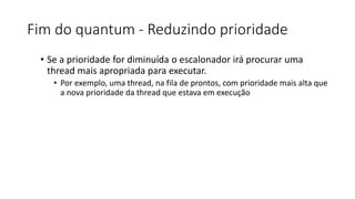 Fim do quantum - Reduzindo prioridade 
• Se a prioridade for diminuída o escalonador irá procurar uma 
thread mais apropriada para executar. 
• Por exemplo, uma thread, na fila de prontos, com prioridade mais alta que 
a nova prioridade da thread que estava em execução 
 