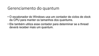 Gerenciamento do quantum 
• O escalonador do Windows usa um contador de ciclos de clock 
da CPU para manter os tamanhos dos quantums. 
• Ele também utiliza esse contador para determinar se a thread 
deverá receber mais um quantum. 
 