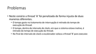 Problemas 
• Neste cenário a thread 'A' foi penalizada de forma injusta de duas 
maneiras diferentes. 
• O tempo gasto no tratamento de interrupção é retirado do tempo de 
execução da thread. 
• O tempo, dentro do intervalo de clock, em que o sistema estava inativo, é 
retirado do tempo de execução da thread. 
• No final do intervalo de clock o escalonador coloca a thread 'B' para executar. 
 