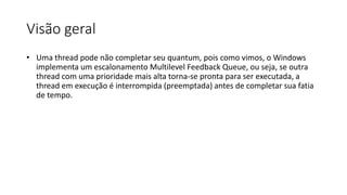 Visão geral 
• Uma thread pode não completar seu quantum, pois como vimos, o Windows 
implementa um escalonamento Multilevel Feedback Queue, ou seja, se outra 
thread com uma prioridade mais alta torna-se pronta para ser executada, a 
thread em execução é interrompida (preemptada) antes de completar sua fatia 
de tempo. 
 