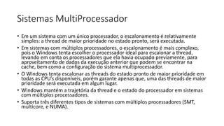 Sistemas MultiProcessador 
• Em um sistema com um único processador, o escalonamento é relativamente 
simples: a thread de maior prioridade no estado pronto, será executada. 
• Em sistemas com múltiplos processadores, o escalonamento é mais complexo, 
pois o Windows tenta escolher o processador ideal para escalonar a thread, 
levando em conta os processadores que ela havia ocupado previamente, para 
aproveitamento de dados da execução anterior que podem se encontrar na 
cache, bem como a configuração do sistema multiprocessador. 
• O Windows tenta escalonar as threads do estado pronto de maior prioridade em 
todas as CPU’s disponíveis, porém garante apenas que, uma das threads de maior 
prioridade será executada em algum lugar. 
• Windows mantém a trajetória da thread e o estado do processador em sistemas 
com múltiplos processadores. 
• Suporta três diferentes tipos de sistemas com múltiplos processadores (SMT, 
multicore, e NUMA). 
 