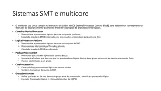 Sistemas SMT e multicore 
• O Windows usa cinco campos na estrutura de dados KPRCB (Kernel Processor Control Block) para determinar corretamente as 
decisões de escalonamento quando se trata de topologias de processadores lógicos. 
• CoresPerPhysicalProcessor 
• Determina se o processador lógico é parte de um pacote multicore. 
• Calculado através da CPUID retornado pelo processador, arredondado para potencia de 2. 
• LogicalProcessorsPerCore 
• Determina se o processador lógico é parte de um conjunto de SMT. 
• Processadores Intel com HyperThreading ativado. 
• Calculado através da CPUID arredondado. 
• PackageProcessorSet 
• Preenchido por cada PRCB (Processor Control Block). 
• Mascara de afinidade que descreve que os processadores lógicos dentro deste grupo pertencem ao mesmo processador físico. 
• Pacotes são limitados a um grupo. 
• CoreProcessorSet 
• Conecta outros processadores lógicos ao mesmo núcleo. 
• Também chamado de Conjunto de SMT. 
• GroupSetMember 
• Define qual máscara de bits, dentro do grupo atual do processador, identifica o processador lógico. 
• Exemplo: Processador Lógico 3 -> GroupSetMember de 8 (2^3). 
 