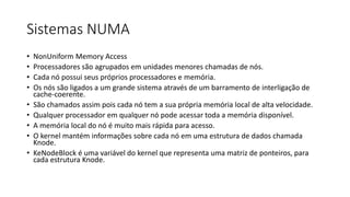 Sistemas NUMA 
• NonUniform Memory Access 
• Processadores são agrupados em unidades menores chamadas de nós. 
• Cada nó possui seus próprios processadores e memória. 
• Os nós são ligados a um grande sistema através de um barramento de interligação de 
cache-coerente. 
• São chamados assim pois cada nó tem a sua própria memória local de alta velocidade. 
• Qualquer processador em qualquer nó pode acessar toda a memória disponível. 
• A memória local do nó é muito mais rápida para acesso. 
• O kernel mantém informações sobre cada nó em uma estrutura de dados chamada 
Knode. 
• KeNodeBlock é uma variável do kernel que representa uma matriz de ponteiros, para 
cada estrutura Knode. 
 