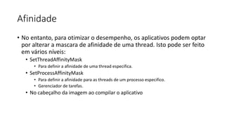 Afinidade 
• No entanto, para otimizar o desempenho, os aplicativos podem optar 
por alterar a mascara de afinidade de uma thread. Isto pode ser feito 
em vários níveis: 
• SetThreadAffinityMask 
• Para definir a afinidade de uma thread especifica. 
• SetProcessAffinityMask 
• Para definir a afinidade para as threads de um processo especifico. 
• Gerenciador de tarefas. 
• No cabeçalho da imagem ao compilar o aplicativo 
 