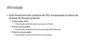 Afinidade 
• Cada thread tem três números de CPU armazenadas no bloco de 
controle da thread no kernel: 
• Processador ideal 
• Processador preferido para a execução da thread. 
• Último processador 
• Processador na qual a thread foi executada pela ultima vez. 
• Próximo processador 
• Processador na qual a thread vai ser executada. 
 