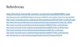 Referências 
http://technet.microsoft.com/en-us/sysinternals/bb963901.aspx 
http://www.msuiche.net/2009/01/12/kprcb-structure-modified-in-win7-another-thing-to-fix-into-win32dd/ 
http://msdn.microsoft.com/en-us/library/windows/desktop/ms687032%28v=vs.85%29.aspx 
http://www.ehow.com.br/diferenca-entre-processamento-real-processamento-batch-info_48364/ 
http://msdn.microsoft.com/pt-br/library/windows/desktop/ms686247%28v=vs.85%29.aspx 
http://msdn.microsoft.com/en-us/library/windows/desktop/ms686223%28v=vs.85%29.aspx 
http://msdn.microsoft.com/en-us/library/windows/desktop/ms686219(v=vs.85).aspx 
http://msdn.microsoft.com/en-us/library/windows/desktop/ms686277%28v=vs.85%29.aspx 
http://ctd.ifsp.edu.br/~marcio.andrey/images/Escalonamento-Processos-IFSP.pdf 
