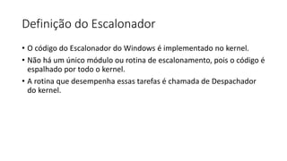Definição do Escalonador 
• O código do Escalonador do Windows é implementado no kernel. 
• Não há um único módulo ou rotina de escalonamento, pois o código é 
espalhado por todo o kernel. 
• A rotina que desempenha essas tarefas é chamada de Despachador 
do kernel. 
 
