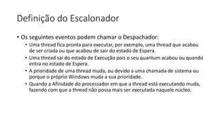 Definição do Escalonador 
• Os seguintes eventos podem chamar o Despachador: 
• Uma thread fica pronta para executar, por exemplo, uma thread que acabou 
de ser criada ou que acabou de sair do estado de Espera. 
• Uma thread sai do estado de Execução pois o seu quantum acabou ou quando 
entra no estado de Espera. 
• A prioridade de uma thread muda, ou devido a uma chamada de sistema ou 
porque o próprio Windows muda a sua prioridade. 
• Quando a Afinidade do processador em que a thread está executando muda, 
fazendo com que a thread não possa mais ser executada naquele núcleo. 
 